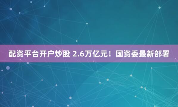 配资平台开户炒股 2.6万亿元！国资委最新部署