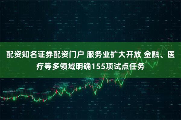 配资知名证券配资门户 服务业扩大开放 金融、医疗等多领域明确155项试点任务
