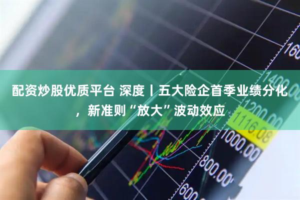 配资炒股优质平台 深度丨五大险企首季业绩分化，新准则“放大”波动效应