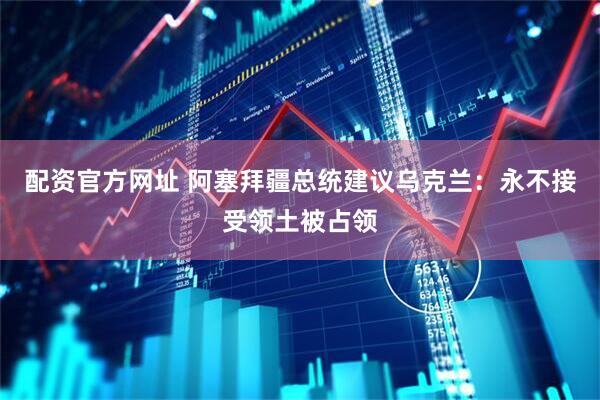 配资官方网址 阿塞拜疆总统建议乌克兰：永不接受领土被占领
