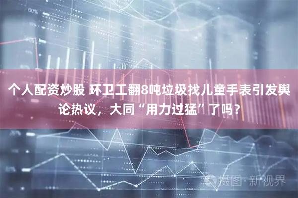 个人配资炒股 环卫工翻8吨垃圾找儿童手表引发舆论热议，大同“用力过猛”了吗？