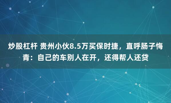 炒股杠杆 贵州小伙8.5万买保时捷，直呼肠子悔青：自己的车别人在开，还得帮人还贷
