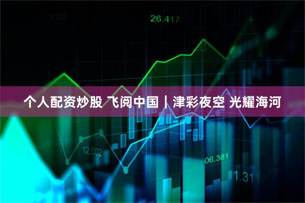 个人配资炒股 飞阅中国｜津彩夜空 光耀海河