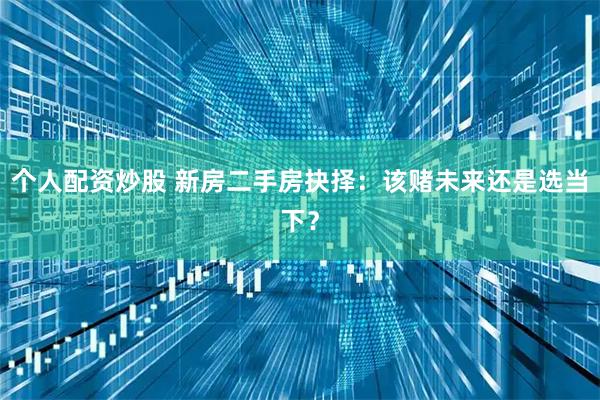个人配资炒股 新房二手房抉择：该赌未来还是选当下？