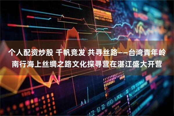 个人配资炒股 千帆竞发 共寻丝路——台湾青年岭南行海上丝绸之路文化探寻营在湛江盛大开营