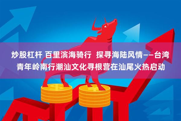 炒股杠杆 百里滨海骑行  探寻海陆风情——台湾青年岭南行潮汕文化寻根营在汕尾火热启动