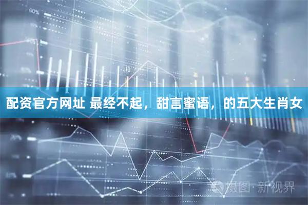 配资官方网址 最经不起，甜言蜜语，的五大生肖女
