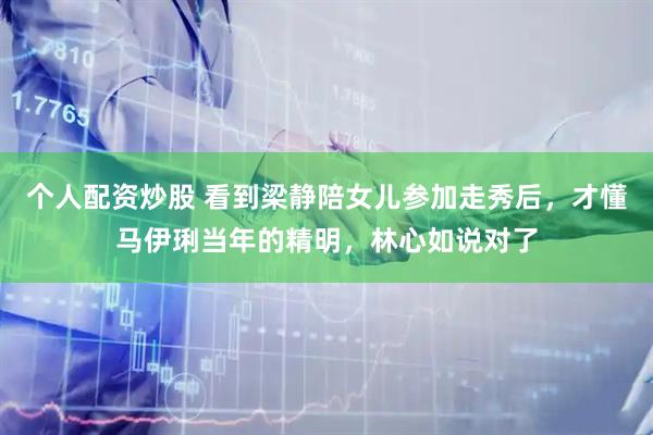 个人配资炒股 看到梁静陪女儿参加走秀后，才懂马伊琍当年的精明，林心如说对了
