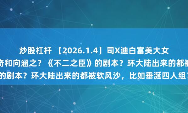 炒股杠杆 【2026.1.4】司X迪白富美大女主？说说胡先煦性格？周奇和向涵之？《不二之臣》的剧本？环大陆出来的都被软风沙，比如垂涎四人组？
