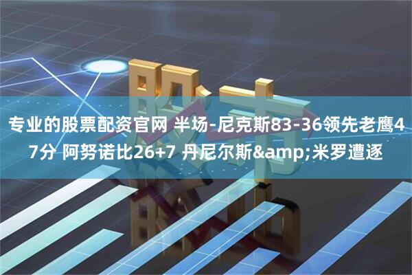 专业的股票配资官网 半场-尼克斯83-36领先老鹰47分 阿努诺比26+7 丹尼尔斯&米罗遭逐