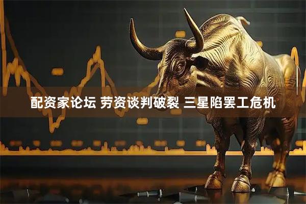 配资家论坛 劳资谈判破裂 三星陷罢工危机