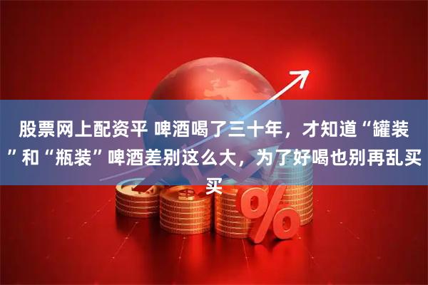 股票网上配资平 啤酒喝了三十年，才知道“罐装”和“瓶装”啤酒差别这么大，为了好喝也别再乱买