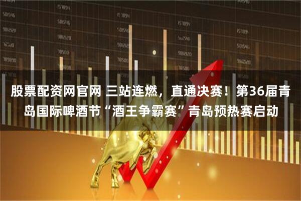 股票配资网官网 三站连燃，直通决赛！第36届青岛国际啤酒节“酒王争霸赛”青岛预热赛启动